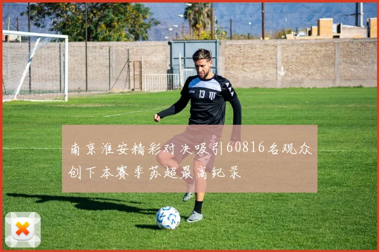 南京淮安精彩对决吸引60816名观众创下本赛季苏超最高纪录