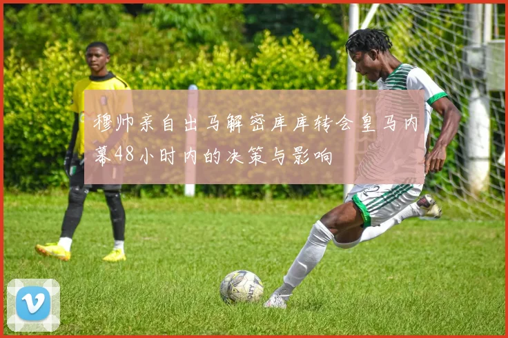 穆帅亲自出马解密库库转会皇马内幕48小时内的决策与影响
