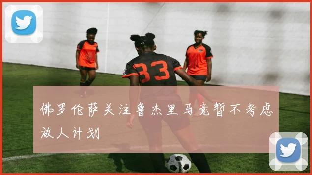 佛罗伦萨关注鲁杰里马竞暂不考虑放人计划