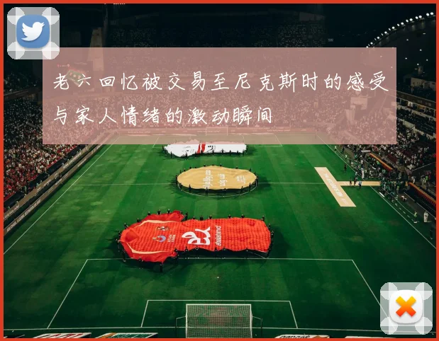 老六回忆被交易至尼克斯时的感受与家人情绪的激动瞬间