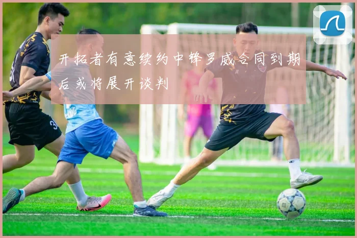 开拓者有意续约中锋罗威合同到期后或将展开谈判