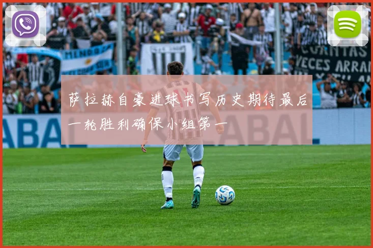 萨拉赫自豪进球书写历史期待最后一轮胜利确保小组第一