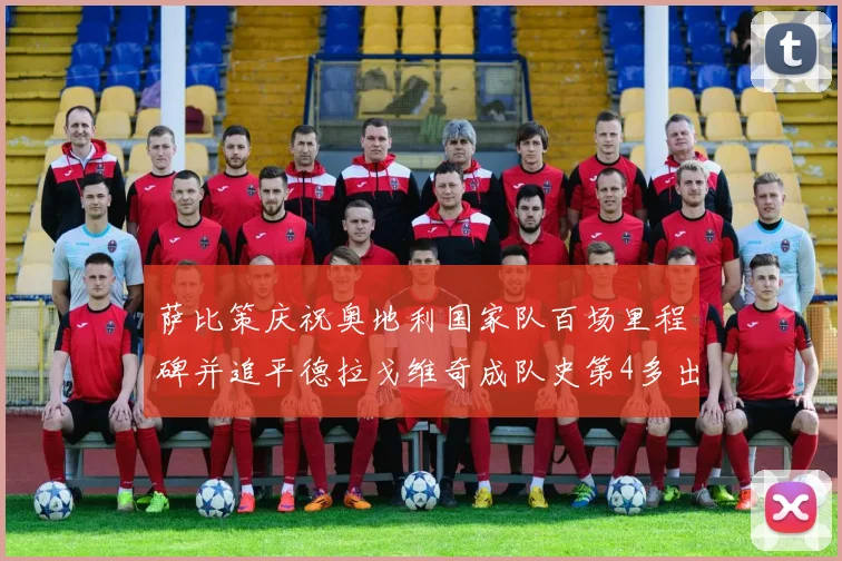 萨比策庆祝奥地利国家队百场里程碑并追平德拉戈维奇成队史第4多出场者