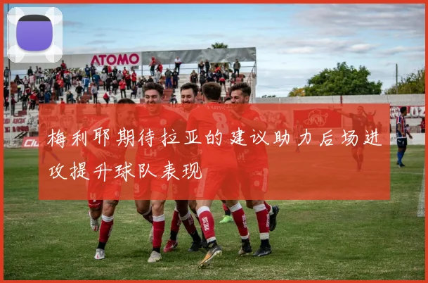 梅利耶期待拉亚的建议助力后场进攻提升球队表现
