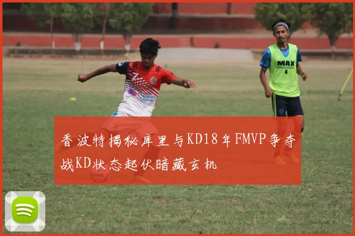 香波特揭秘库里与KD18年FMVP争夺战KD状态起伏暗藏玄机