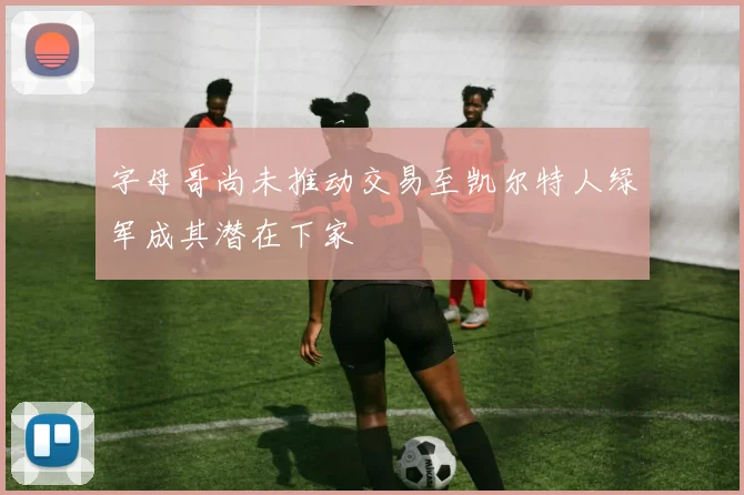 字母哥尚未推动交易至凯尔特人绿军成其潜在下家