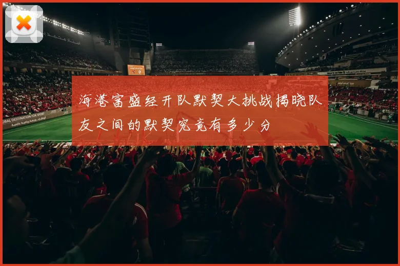 海港富盛经开队默契大挑战揭晓队友之间的默契究竟有多少分