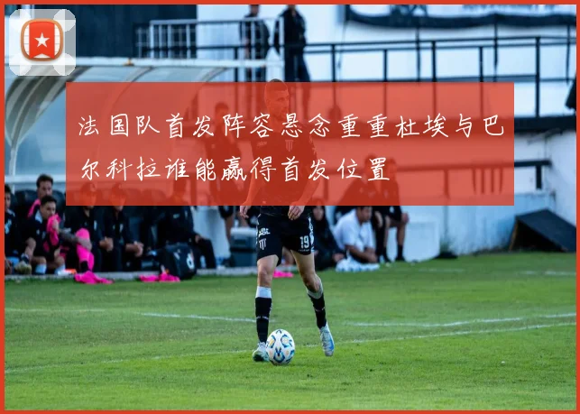 法国队首发阵容悬念重重杜埃与巴尔科拉谁能赢得首发位置