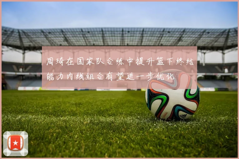 周琦在国家队合练中提升篮下终结能力内线组合有望进一步优化